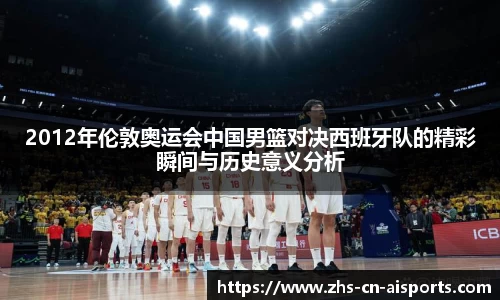 2012年伦敦奥运会中国男篮对决西班牙队的精彩瞬间与历史意义分析