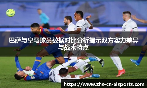 巴萨与皇马球员数据对比分析揭示双方实力差异与战术特点